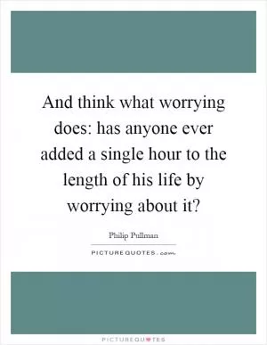 And think what worrying does: has anyone ever added a single hour to the length of his life by worrying about it? Picture Quote #1