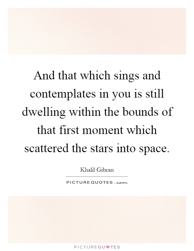 And that which sings and contemplates in you is still dwelling within the bounds of that first moment which scattered the stars into space Picture Quote #1
