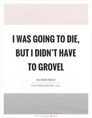 I was going to die, but I didn’t have to grovel Picture Quote #1