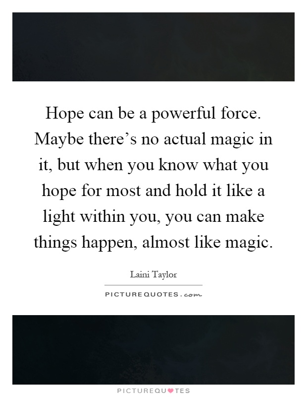 Hope can be a powerful force. Maybe there's no actual magic in it, but when you know what you hope for most and hold it like a light within you, you can make things happen, almost like magic Picture Quote #1