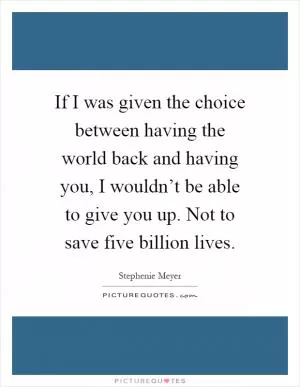 If I was given the choice between having the world back and having you, I wouldn’t be able to give you up. Not to save five billion lives Picture Quote #1