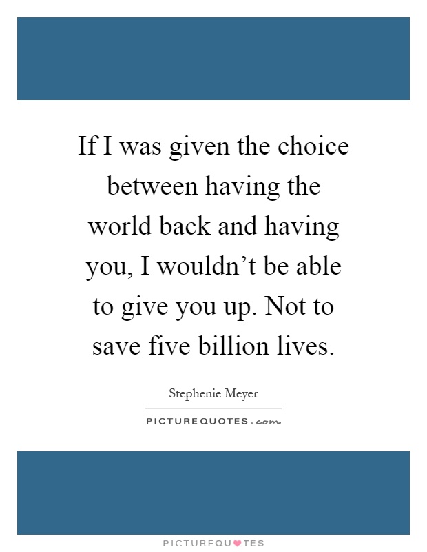 If I was given the choice between having the world back and having you, I wouldn't be able to give you up. Not to save five billion lives Picture Quote #1
