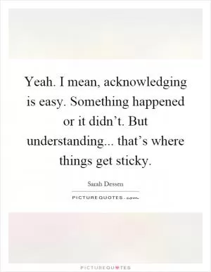 Yeah. I mean, acknowledging is easy. Something happened or it didn’t. But understanding... that’s where things get sticky Picture Quote #1