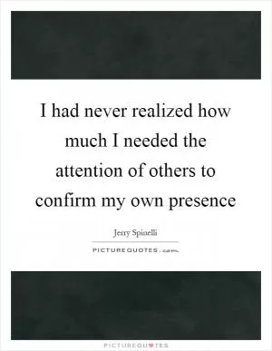 I had never realized how much I needed the attention of others to confirm my own presence Picture Quote #1