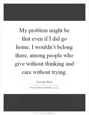 My problem might be that even if I did go home, I wouldn’t belong there, among people who give without thinking and care without trying Picture Quote #1