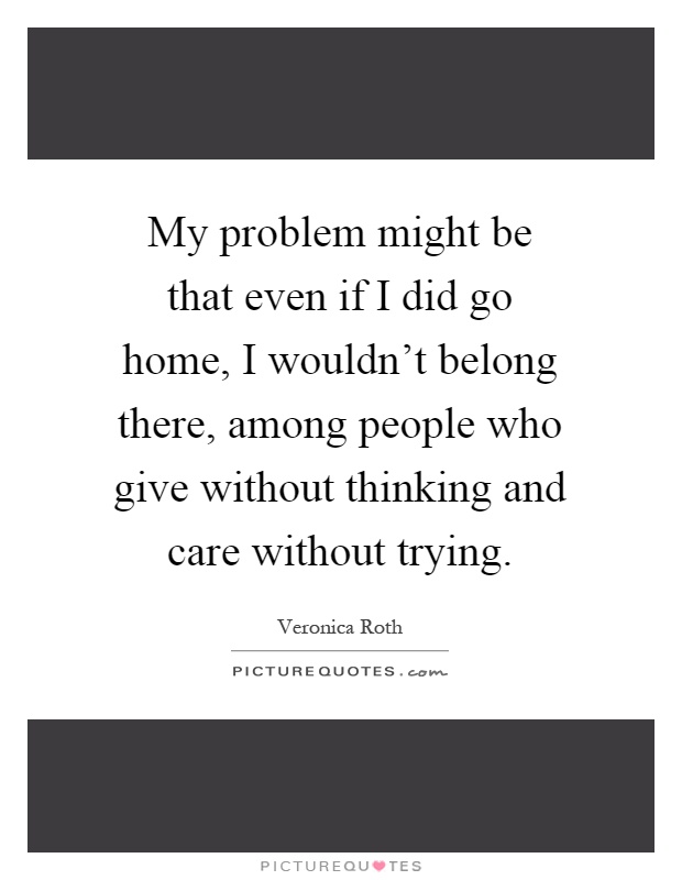 My problem might be that even if I did go home, I wouldn't belong there, among people who give without thinking and care without trying Picture Quote #1