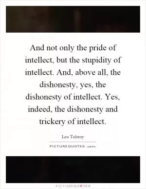 And not only the pride of intellect, but the stupidity of intellect. And, above all, the dishonesty, yes, the dishonesty of intellect. Yes, indeed, the dishonesty and trickery of intellect Picture Quote #1