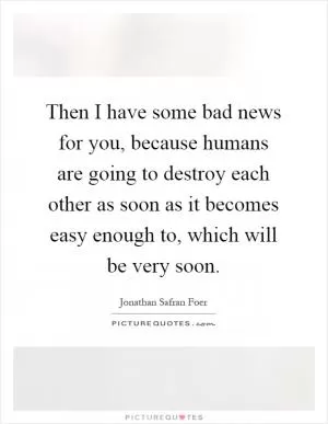 Then I have some bad news for you, because humans are going to destroy each other as soon as it becomes easy enough to, which will be very soon Picture Quote #1