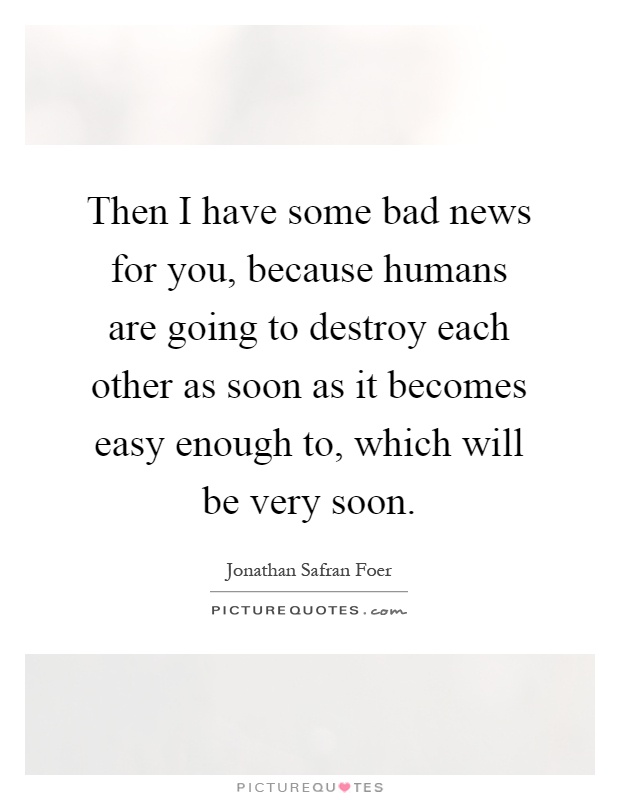 Then I have some bad news for you, because humans are going to destroy each other as soon as it becomes easy enough to, which will be very soon Picture Quote #1