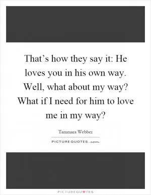 That’s how they say it: He loves you in his own way. Well, what about my way? What if I need for him to love me in my way? Picture Quote #1