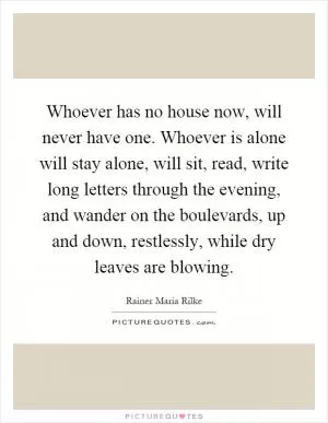 Whoever has no house now, will never have one. Whoever is alone will stay alone, will sit, read, write long letters through the evening, and wander on the boulevards, up and down, restlessly, while dry leaves are blowing Picture Quote #1