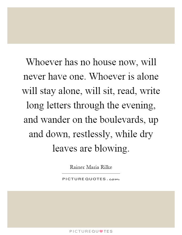 Whoever has no house now, will never have one. Whoever is alone will stay alone, will sit, read, write long letters through the evening, and wander on the boulevards, up and down, restlessly, while dry leaves are blowing Picture Quote #1