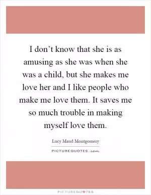 I don’t know that she is as amusing as she was when she was a child, but she makes me love her and I like people who make me love them. It saves me so much trouble in making myself love them Picture Quote #1