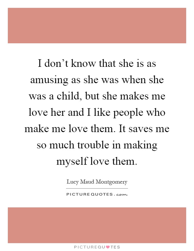 I don't know that she is as amusing as she was when she was a child, but she makes me love her and I like people who make me love them. It saves me so much trouble in making myself love them Picture Quote #1