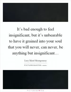 It’s bad enough to feel insignificant, but it’s unbearable to have it grained into your soul that you will never, can never, be anything but insignificant… Picture Quote #1