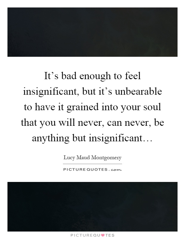 It's bad enough to feel insignificant, but it's unbearable to have it grained into your soul that you will never, can never, be anything but insignificant… Picture Quote #1
