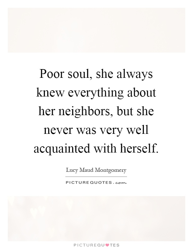 Poor soul, she always knew everything about her neighbors, but she never was very well acquainted with herself Picture Quote #1