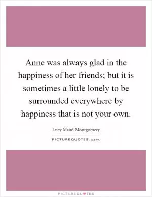 Anne was always glad in the happiness of her friends; but it is sometimes a little lonely to be surrounded everywhere by happiness that is not your own Picture Quote #1