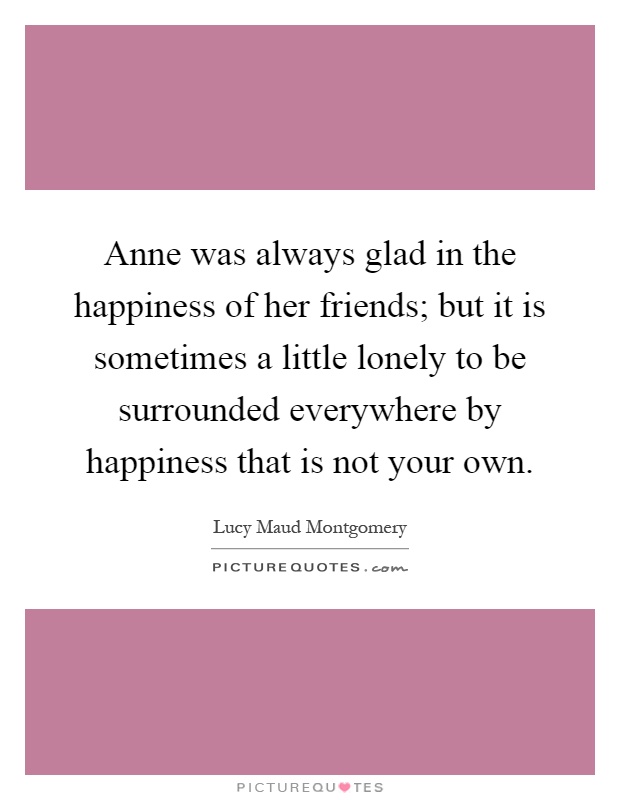 Anne was always glad in the happiness of her friends; but it is sometimes a little lonely to be surrounded everywhere by happiness that is not your own Picture Quote #1