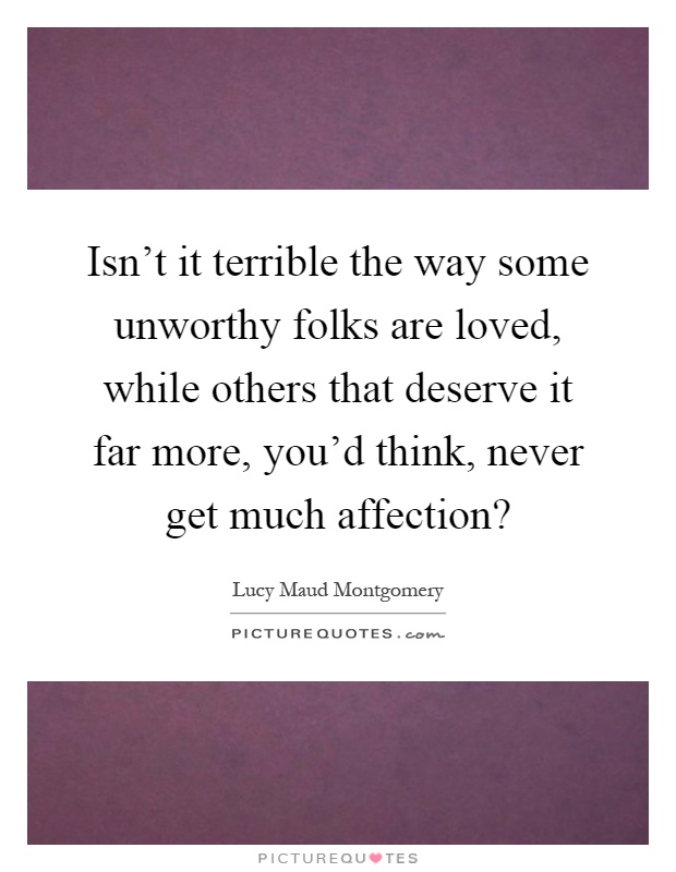 Isn't it terrible the way some unworthy folks are loved, while others that deserve it far more, you'd think, never get much affection? Picture Quote #1