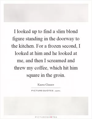 I looked up to find a slim blond figure standing in the doorway to the kitchen. For a frozen second, I looked at him and he looked at me, and then I screamed and threw my coffee, which hit him square in the groin Picture Quote #1