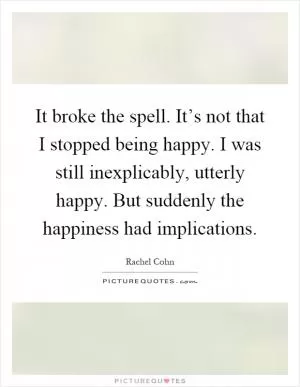 It broke the spell. It’s not that I stopped being happy. I was still inexplicably, utterly happy. But suddenly the happiness had implications Picture Quote #1