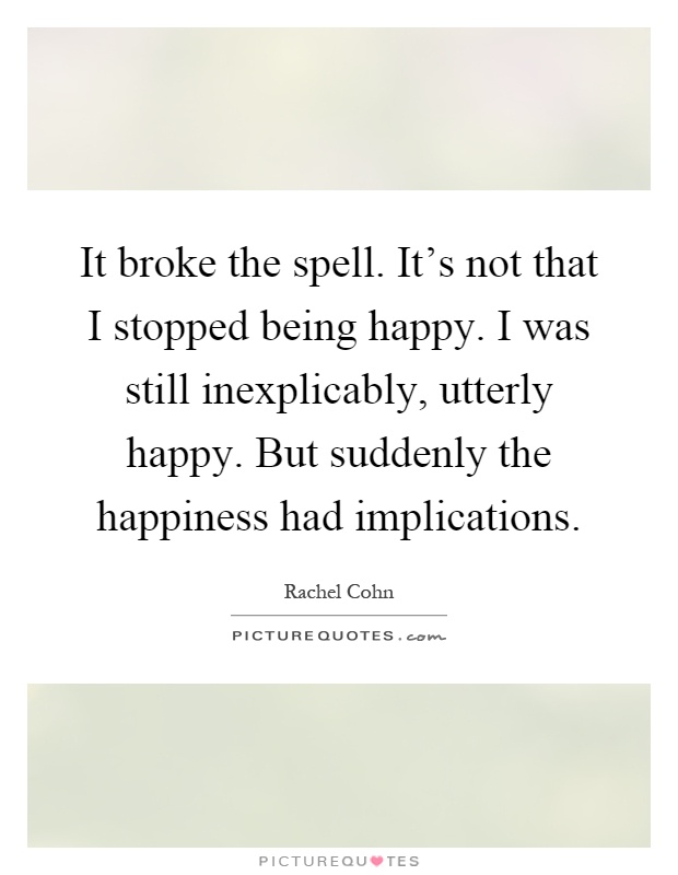 It broke the spell. It's not that I stopped being happy. I was still inexplicably, utterly happy. But suddenly the happiness had implications Picture Quote #1