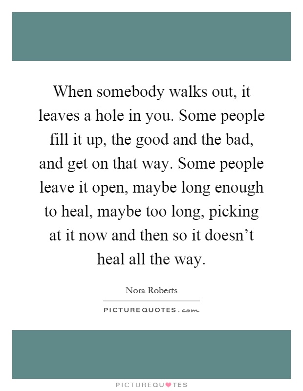When somebody walks out, it leaves a hole in you. Some people fill it up, the good and the bad, and get on that way. Some people leave it open, maybe long enough to heal, maybe too long, picking at it now and then so it doesn't heal all the way Picture Quote #1