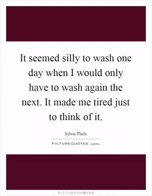 It seemed silly to wash one day when I would only have to wash again the next. It made me tired just to think of it Picture Quote #1