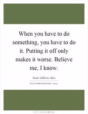 When you have to do something, you have to do it. Putting it off only makes it worse. Believe me, I know Picture Quote #1