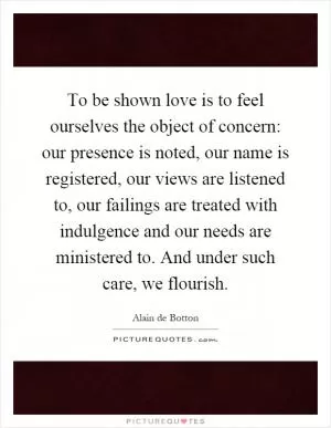 To be shown love is to feel ourselves the object of concern: our presence is noted, our name is registered, our views are listened to, our failings are treated with indulgence and our needs are ministered to. And under such care, we flourish Picture Quote #1