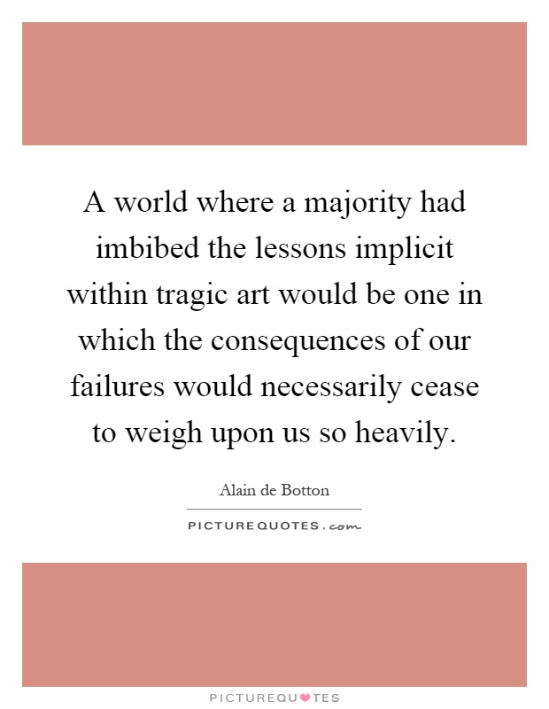 A world where a majority had imbibed the lessons implicit within tragic art would be one in which the consequences of our failures would necessarily cease to weigh upon us so heavily Picture Quote #1