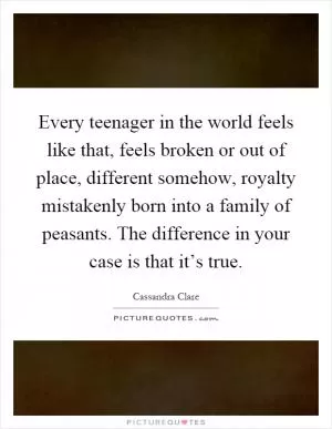 Every teenager in the world feels like that, feels broken or out of place, different somehow, royalty mistakenly born into a family of peasants. The difference in your case is that it’s true Picture Quote #1
