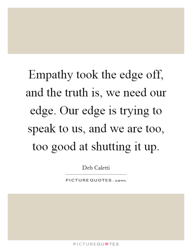 Empathy took the edge off, and the truth is, we need our edge. Our edge is trying to speak to us, and we are too, too good at shutting it up Picture Quote #1