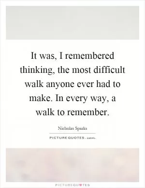 It was, I remembered thinking, the most difficult walk anyone ever had to make. In every way, a walk to remember Picture Quote #1