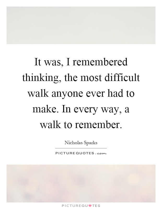 It was, I remembered thinking, the most difficult walk anyone ever had to make. In every way, a walk to remember Picture Quote #1