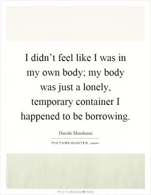 I didn’t feel like I was in my own body; my body was just a lonely, temporary container I happened to be borrowing Picture Quote #1