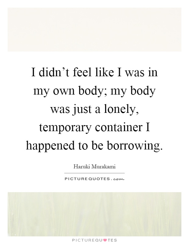 I didn't feel like I was in my own body; my body was just a lonely, temporary container I happened to be borrowing Picture Quote #1