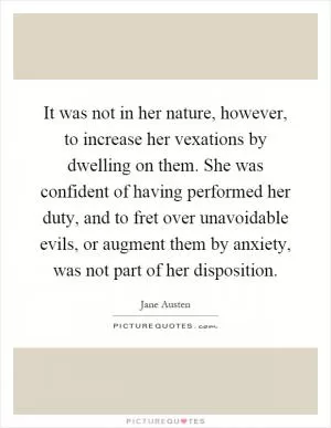 It was not in her nature, however, to increase her vexations by dwelling on them. She was confident of having performed her duty, and to fret over unavoidable evils, or augment them by anxiety, was not part of her disposition Picture Quote #1