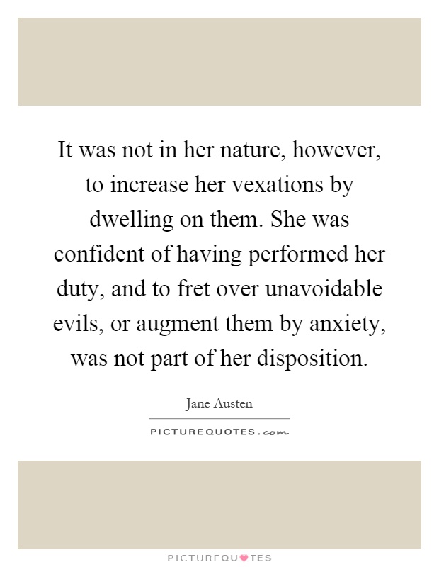 It was not in her nature, however, to increase her vexations by dwelling on them. She was confident of having performed her duty, and to fret over unavoidable evils, or augment them by anxiety, was not part of her disposition Picture Quote #1