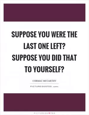 Suppose you were the last one left? Suppose you did that to yourself? Picture Quote #1