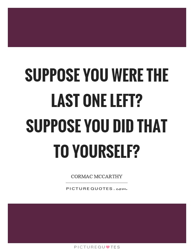 Suppose you were the last one left? Suppose you did that to yourself? Picture Quote #1