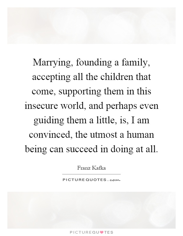 Marrying, founding a family, accepting all the children that come, supporting them in this insecure world, and perhaps even guiding them a little, is, I am convinced, the utmost a human being can succeed in doing at all Picture Quote #1