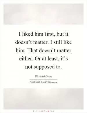 I liked him first, but it doesn’t matter. I still like him. That doesn’t matter either. Or at least, it’s not supposed to Picture Quote #1