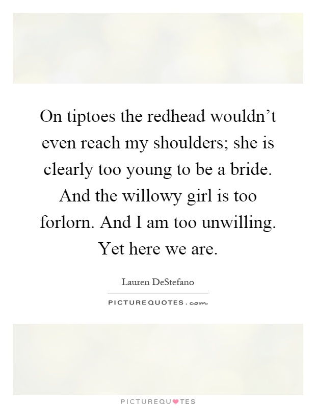 On tiptoes the redhead wouldn't even reach my shoulders; she is clearly too young to be a bride. And the willowy girl is too forlorn. And I am too unwilling. Yet here we are Picture Quote #1