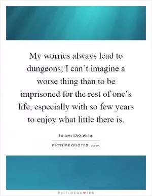 My worries always lead to dungeons; I can’t imagine a worse thing than to be imprisoned for the rest of one’s life, especially with so few years to enjoy what little there is Picture Quote #1