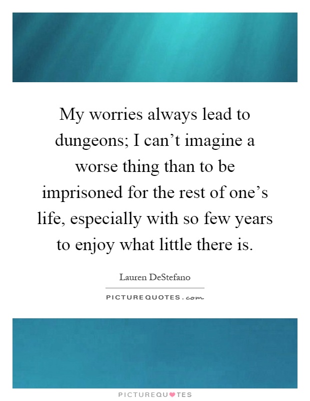 My worries always lead to dungeons; I can't imagine a worse thing than to be imprisoned for the rest of one's life, especially with so few years to enjoy what little there is Picture Quote #1