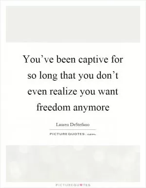You’ve been captive for so long that you don’t even realize you want freedom anymore Picture Quote #1