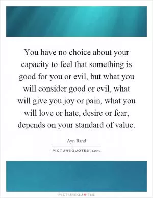 You have no choice about your capacity to feel that something is good for you or evil, but what you will consider good or evil, what will give you joy or pain, what you will love or hate, desire or fear, depends on your standard of value Picture Quote #1