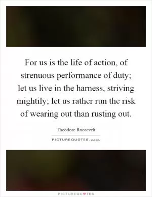For us is the life of action, of strenuous performance of duty; let us live in the harness, striving mightily; let us rather run the risk of wearing out than rusting out Picture Quote #1